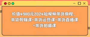 价值4980元2024短视频带货教程，带贷剪辑课+带货运营课+带货直播课+带货拍摄课-山水资源站
