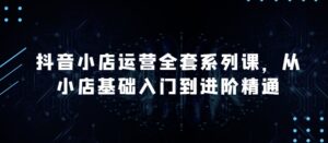 抖音小店运营全套系列课，全新升级，从小店基础入门到进阶精通，系统掌握月销百万小店的核心秘密-山水资源站