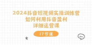 2024抖音短视频实操训练营：如何利用抖音盈利，详细运营课（17节视频课）-山水资源站