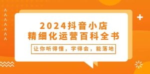 2024抖音小店-精细化运营百科全书：让你听得懂，学得会，能落地（34节课）-山水资源站