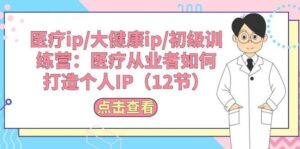 医疗ip/大健康ip/初级训练营：医疗从业者如何打造个人IP（12节）-山水资源站
