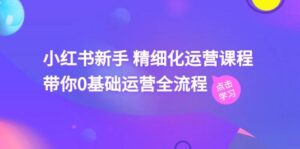 小红书新手 精细化运营课程，带你0基础运营全流程（41节视频课）-山水资源站